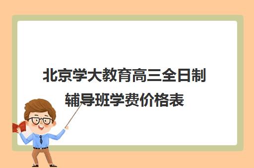 北京学大教育高三全日制辅导班学费价格表（北京大学生家教一对一收费标准）