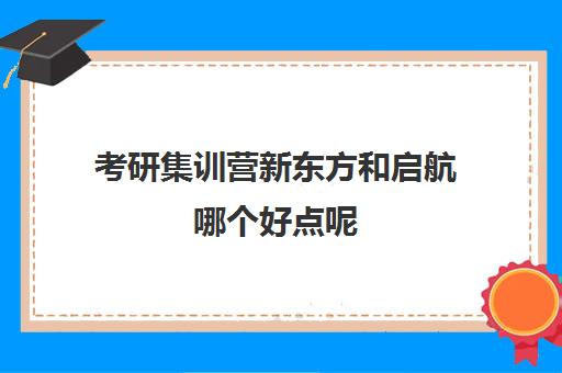 考研集训营新东方和启航哪个好点呢(新东方考研集训营怎么样)