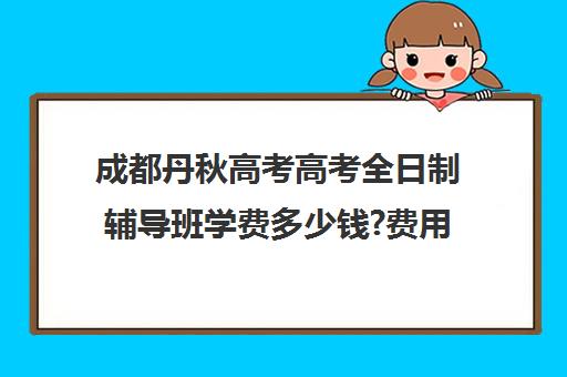 成都丹秋高考高考全日制辅导班学费多少钱?费用一览表(成都高三培训班收费标准)