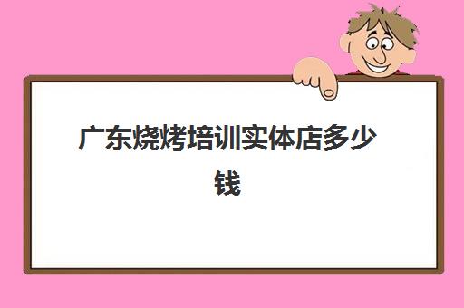 广东烧烤培训实体店多少钱(汉川实体店烧烤培训)