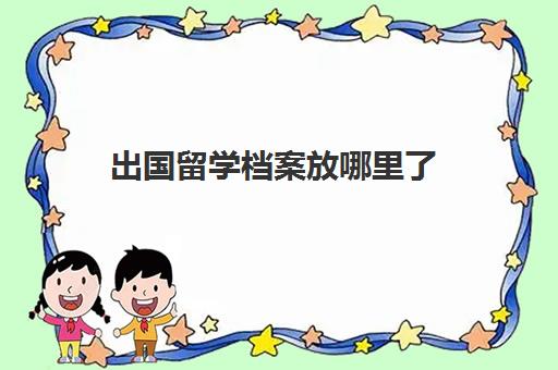 出国留学档案放哪里了(留学认证如何放入档案)