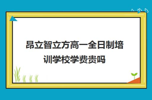 昂立智立方高一全日制培训学校学费贵吗（昂立智立方补课效果怎么样）