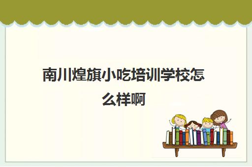 南川煌旗小吃培训学校怎么样啊(重庆最有名气的小吃培训)