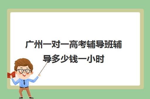 广州一对一高考辅导班辅导多少钱一小时(高中生一对一辅导每小时收费多少)