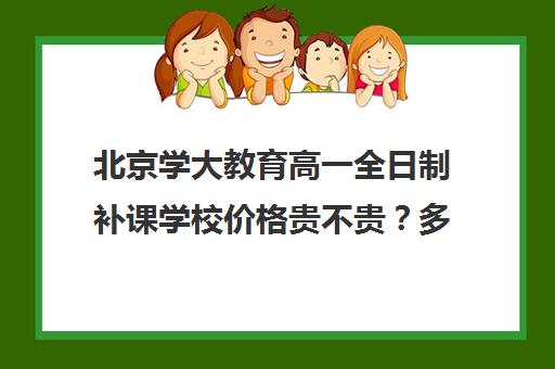 北京学大教育高一全日制补课学校价格贵不贵？多少钱一年（高一一对一补课有用吗）