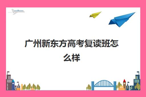 广州新东方高考复读班怎么样(广州全程教育高考复读学校)