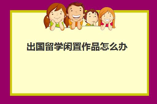 出国留学闲置作品怎么办(专利对留学申请有用吗)