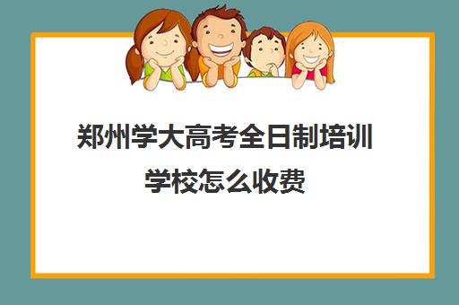 郑州学大高考全日制培训学校怎么收费(郑州所有大专院校)