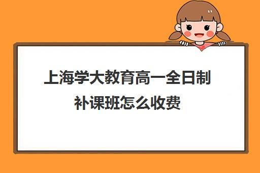 上海学大教育高一全日制补课班怎么收费（上海高中一对一补课多少钱一小时）