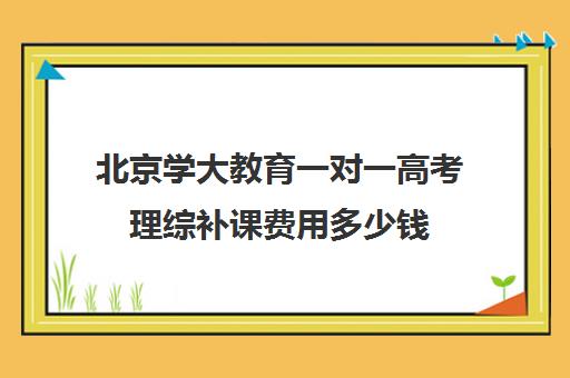 北京学大教育一对一高考理综补课费用多少钱（北京大学生家教一对一收费标准）