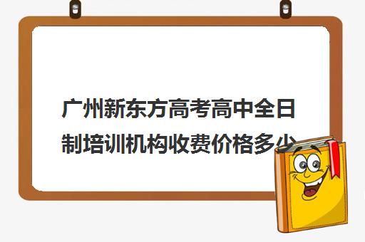 广州新东方高考高中全日制培训机构收费价格多少钱(新东方还有高中培训吗)