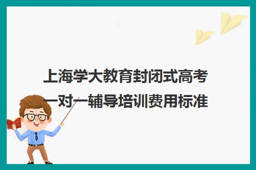 上海学大教育封闭式高考一对一辅导培训费用标准价格表（初三封闭式辅导机构）