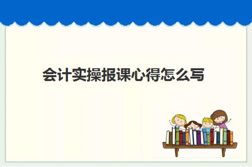 会计实操报课心得怎么写(会计做账心得体会和感悟)