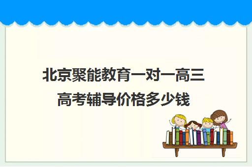 北京聚能教育一对一高三高考辅导价格多少钱（高三辅导班收费）