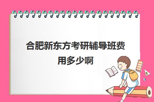 合肥新东方考研辅导班费用多少啊(新东方考研班一般多少钱)