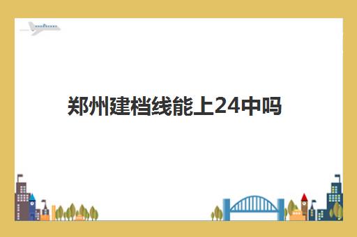 郑州建档线能上24中吗(郑州2024年中考建档线)