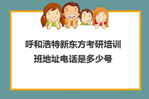 呼和浩特新东方考研培训班地址电话是多少号(新东方考研机构官网)