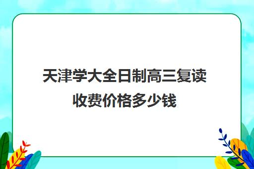 天津学大全日制高三复读收费价格多少钱(高三可以在原校复读吗)