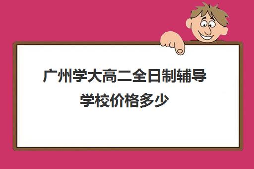 广州学大高二全日制辅导学校价格多少(广州高考冲刺班封闭式全日制)