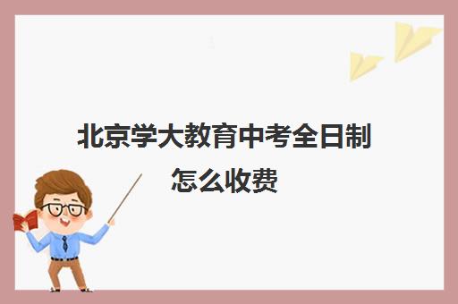 北京学大教育中考全日制怎么收费（北京初中一对一辅导多少钱一小时）