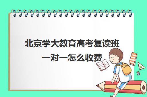 北京学大教育高考复读班一对一怎么收费（北京高中家教一对一收费标准）