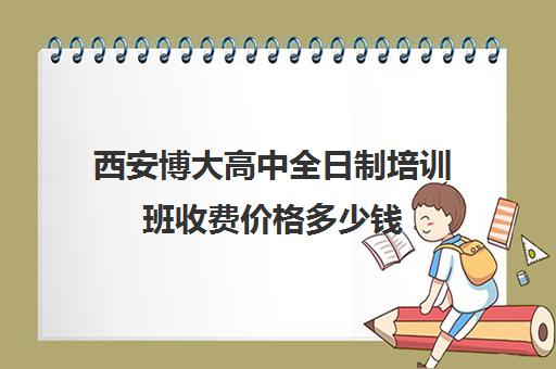 西安博大高中全日制培训班收费价格多少钱(西安博大教育培训学校怎么样)