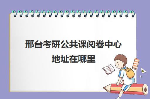 邢台考研公共课阅卷中心地址在哪里(考研阅卷是在报考省还是考点)