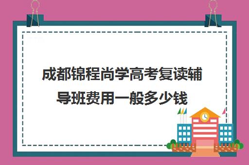 成都锦程尚学高考复读辅导班费用一般多少钱(成都高考复读学校一般都怎么收费)