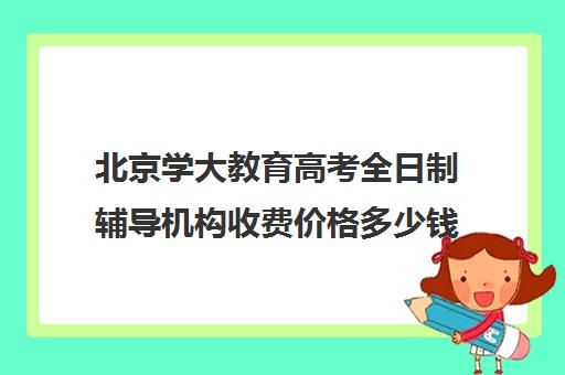 北京学大教育高考全日制辅导机构收费价格多少钱（北京大学生家教一对一收费标准）