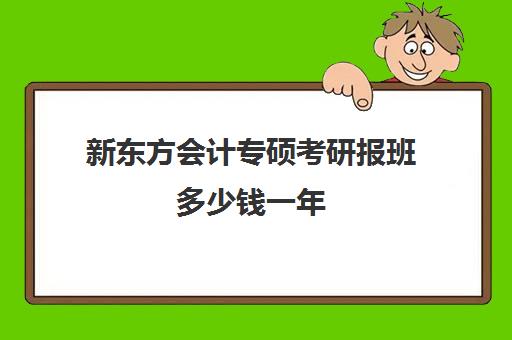 新东方会计专硕考研报班多少钱一年(新东方会计专硕网课怎么样)