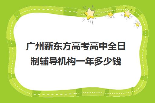 广州新东方高考高中全日制辅导机构一年多少钱(新东方高三全托班费用大概)