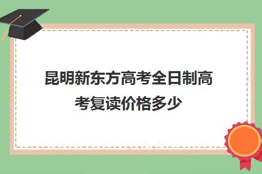 昆明新东方高考全日制高考复读价格多少(昆明高中复读有哪些学校比较好一点)