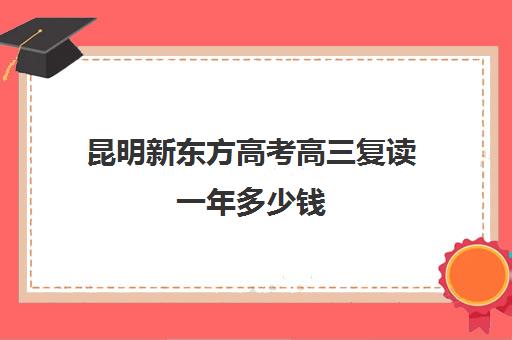 昆明新东方高考高三复读一年多少钱(昆明中考复读学校有哪些)