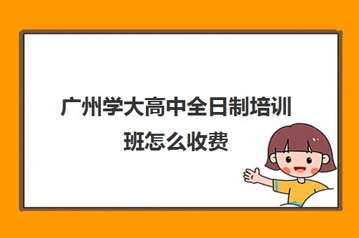 广州学大高中全日制培训班怎么收费(广州最厉害的高中补课机构)