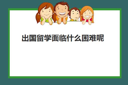 出国留学面临什么困难呢(出国留学面临的挑战及建议)