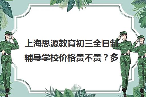 上海思源教育初三全日制辅导学校价格贵不贵？多少钱一年（上海初中一对一补课费）