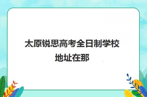 太原锐思高考全日制学校地址在那(太原高三封闭培训学校)