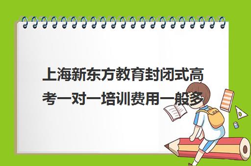 上海新东方教育封闭式高考一对一培训费用一般多少钱(新东方高考复读班价格)