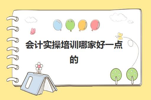 会计实操培训哪家好一点的(会计培训机构哪个比较好)