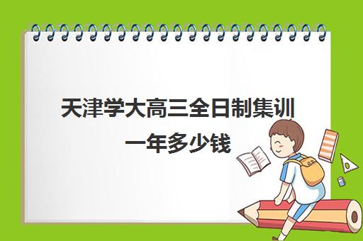 天津学大高三全日制集训一年多少钱(天津大学学费一览表)