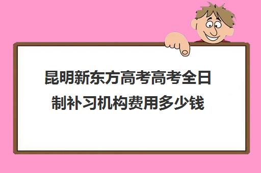 昆明新东方高考高考全日制补习机构费用多少钱