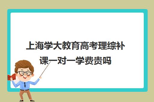 上海学大教育高考理综补课一对一学费贵吗（一对一补课多少钱）