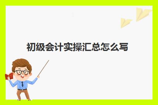 初级会计实操汇总怎么写(0基础考初级会计要多久)