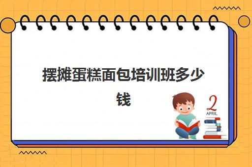 摆摊蛋糕面包培训班多少钱(面包蛋糕培训班一般要学多长时间)