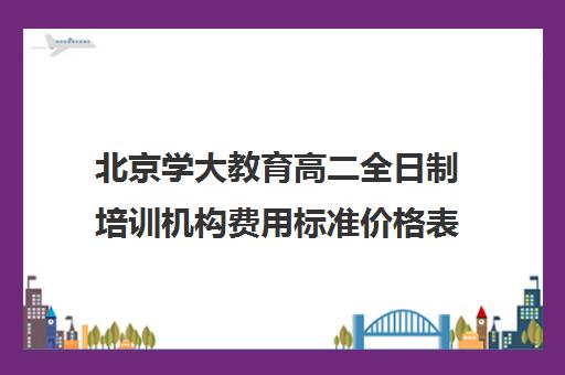 北京学大教育高二全日制培训机构费用标准价格表（北京大学生家教一对一收费标准）