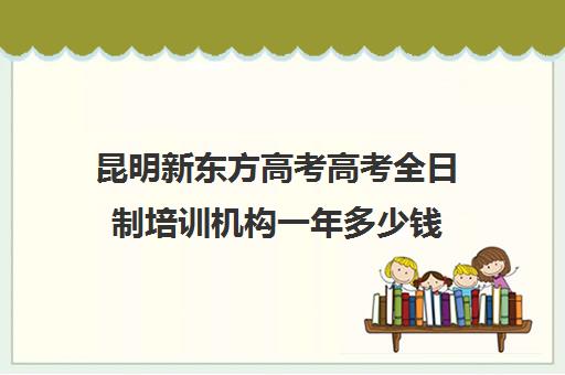 昆明新东方高考高考全日制培训机构一年多少钱(十大教育培训机构排名)