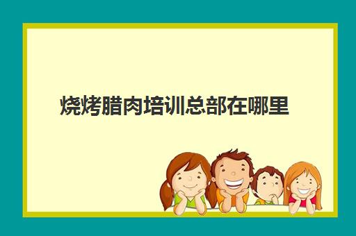 烧烤腊肉培训总部在哪里(串大仙·新派烧烤总部在哪里)