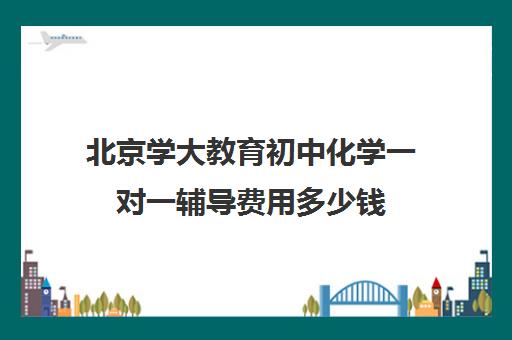 北京学大教育初中化学一对一辅导费用多少钱（新东方初中一对一收费价格表）