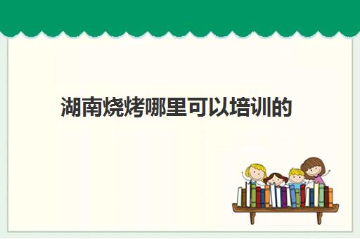 湖南烧烤哪里可以培训的(在哪里可以学烧烤技术)