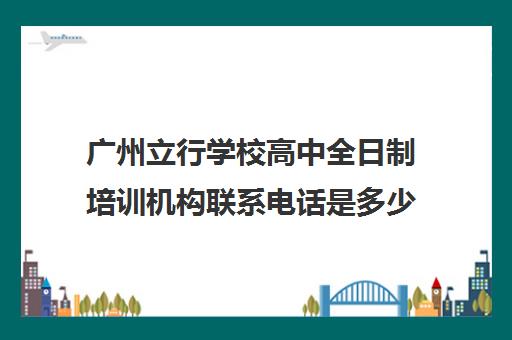 广州立行学校高中全日制培训机构联系电话是多少(全日制高考培训学校)